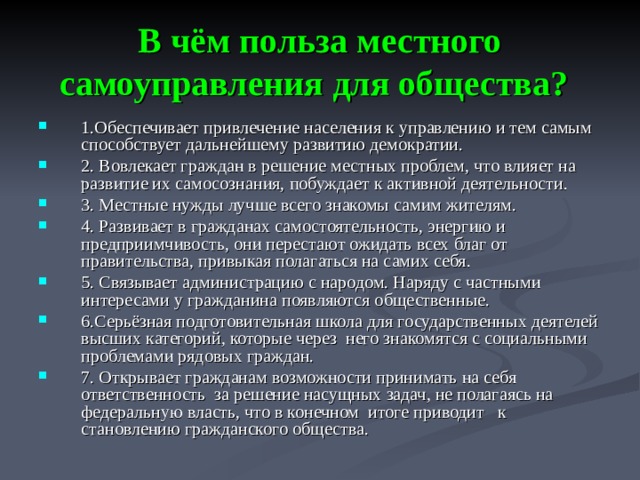 В чём польза местного самоуправления для общества?  1.Обеспечивает привлечение населения к управлению и тем самым способствует дальнейшему развитию демократии. 2. Вовлекает граждан в решение местных проблем, что влияет на развитие их самосознания, побуждает к активной деятельности. 3. Местные нужды лучше всего знакомы самим жителям. 4. Развивает в гражданах самостоятельность, энергию и предприимчивость, они перестают ожидать всех благ от правительства, привыкая полагаться на самих себя. 5. Связывает администрацию с народом. Наряду с частными интересами у гражданина появляются общественные. 6.Серьёзная подготовительная школа для государственных деятелей высших категорий, которые через него знакомятся с социальными проблемами рядовых граждан. 7. Открывает гражданам возможности принимать на себя ответственность за решение насущных задач, не полагаясь на федеральную власть, что в конечном итоге приводит к становлению гражданского общества.  