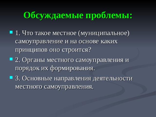 Обсуждаемые проблемы: 1. Что такое местное (муниципальное) самоуправление и на основе каких принципов оно строится? 2. Органы местного самоуправления и порядок их формирования. 3. Основные направления деятельности местного самоуправления.  