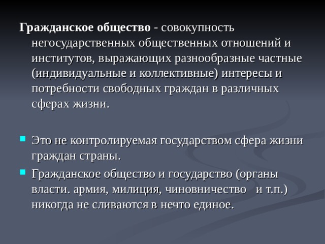 Гражданское общество - совокупность негосударственных общественных отношений и институтов, выражающих разнообразные частные (индивидуальные и коллективные) интересы и потребности свободных граждан в различных сферах жизни. Это не контролируемая государством сфера жизни граждан страны. Гражданское общество и государство (органы власти. армия, милиция, чиновничество и т.п.) никогда не сливаются в нечто единое.  