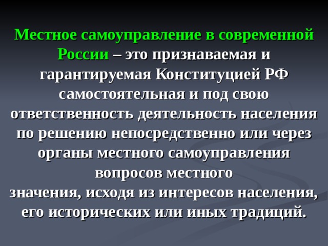 Местное самоуправление в современной России  – это признаваемая и гарантируемая Конституцией РФ самостоятельная и под свою ответственность деятельность населения по решению непосредственно или через органы местного самоуправления вопросов местного  значения, исходя из интересов населения, его исторических или иных традиций.  