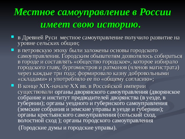 Местное самоуправление в России имеет свою историю.  в Древней Руси местное самоуправление получило развитие на уровне сельских общин; в петровскую эпоху были заложены основы городского самоуправления. Городским обывателям дозволялось собираться в городе и составлять «общество городское», которое избирало городского главу, бургомистров и ратманов (членов магистрата) через каждые три года; формировало казну добровольными «складами» и употребляло ее по «общему согласию»; В конце XIX -начале XX вв. в Российской империи существовали органы дворянского самоуправления (дворянское собрание и институт предводителей дворянства (в уезде, в губернии); органы уездного и губернского самоуправления (земские собрания и земские управы в уезде и губернии); органы крестьянского самоуправления (сельский сход, волостной сход ); органы городского самоуправления  (Городские думы и городские управы).  