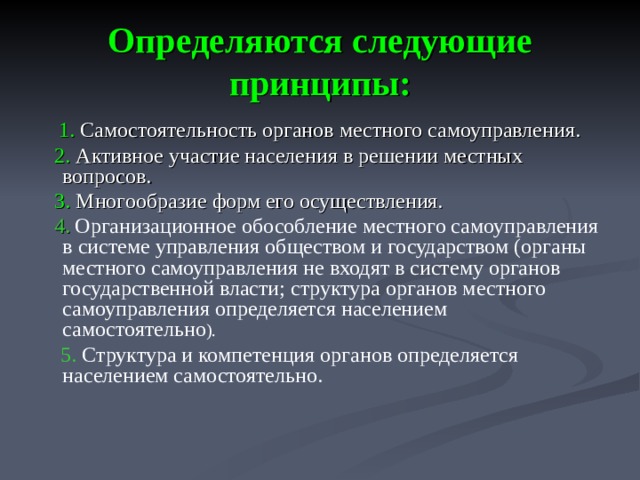 Определяются следующие принципы:  1. Самостоятельность органов местного самоуправления.  2. Активное участие населения в решении местных вопросов.  3. Многообразие форм его осуществления.   4.  Организационное обособление местного самоуправления в системе управления обществом и государством (органы местного самоуправления не входят в систему органов государственной власти; структура органов местного самоуправления определяется населением самостоятельно ).  5. Структура и компетенция органов определяется населением самостоятельно.  