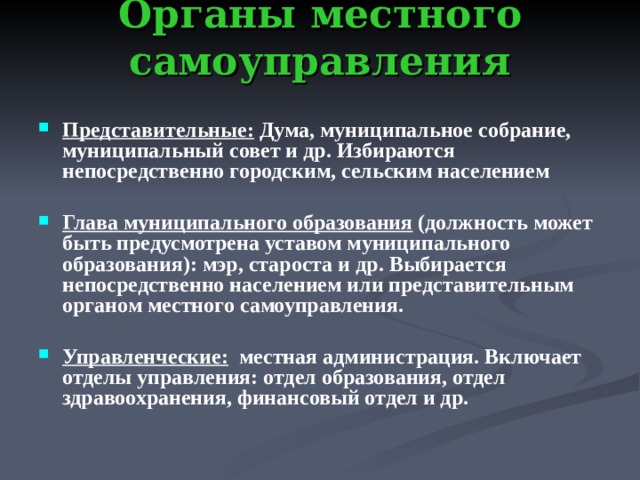 Органы местного самоуправления   Представительные: Дума, муниципальное собрание, муниципальный совет и др. Избираются непосредственно городским, сельским населением  Глава муниципального образования (должность может быть предусмотрена уставом муниципального образования): мэр, староста и др. Выбирается непосредственно населением или представительным органом местного самоуправления.  Управленческие: местная администрация. Включает отделы управления: отдел образования, отдел здравоохранения, финансовый отдел и др.    