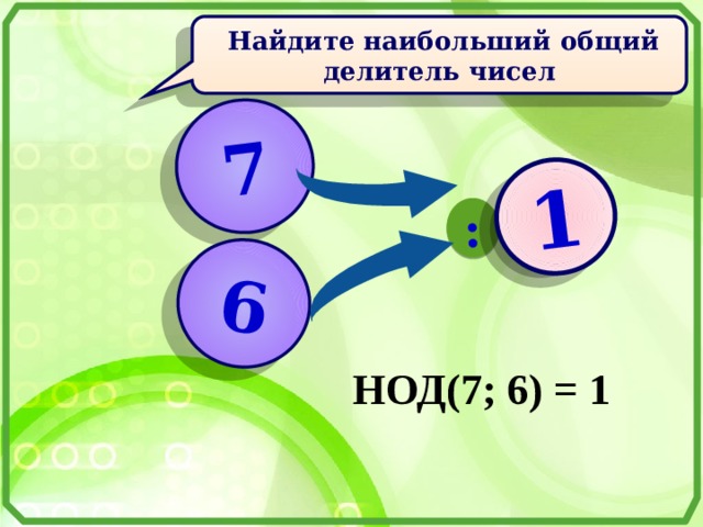 7 6 : ? 1  Найдите наибольший общий делитель чисел  НОД(7; 6) = 1 