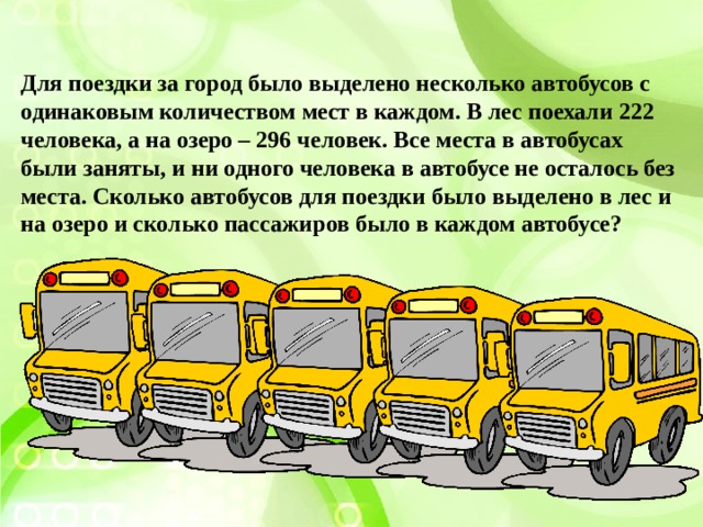 Для поездки за город было выделено несколько автобусов с одинаковым количеством мест в каждом. В лес поехали 222 человека, а на озеро – 296 человек. Все места в автобусах были заняты, и ни одного человека в автобусе не осталось без места. Сколько автобусов для поездки было выделено в лес и на озеро и сколько пассажиров было в каждом автобусе? 