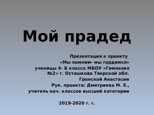 Мой прадед Презентация к проекту «Мы помним- мы гордимся» ученицы 4- Б класса МБОУ «Гимназия №2» г. Осташкова Тверской обл. Гронской Анастасии Рук. проекта: Дмитриева М. Е.,  учитель нач. классов высшей категории  2019-2020 г. г. 