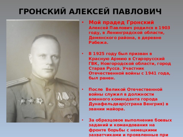 ГРОНСКИЙ АЛЕКСЕЙ ПАВЛОВИЧ Мой прадед Гронский Алексей Павлович родился в 1903 году, в Ленинградской области, Демянского района, в деревне Рабежа.  В 1925 году был призван в Красную Армию в Старорусский ГВК, Новгородской области, город Старая Русса. Участник Отечественной войны с 1941 года, был ранен.  После Великой Отечественной войны служил в должности военного коменданта города Дунафельдвар(страна Венгрия) в звании майора.  За образцовое выполнение боевых заданий и командования на фронте борьбы с немецкими захватчиками и проявленные при этом доблесть и мужество был награжден орденом «Отечественной войны II степени», ранее был награжден орденом «Красное знамя» и «Красная звезда». 
