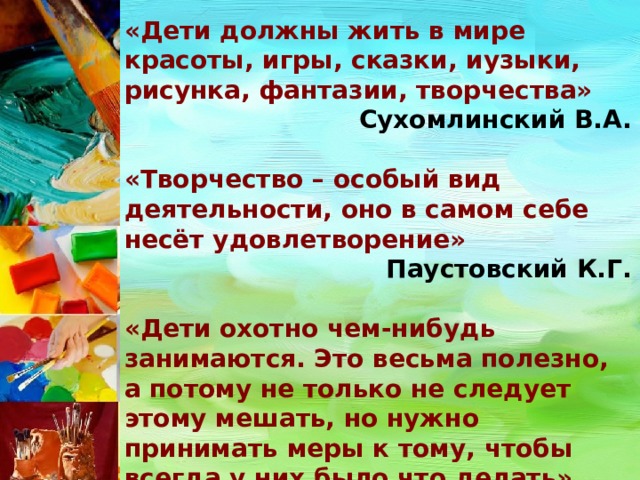 «Дети должны жить в мире красоты, игры, сказки, иузыки, рисунка, фантазии, творчества» Сухомлинский В.А.  «Творчество – особый вид деятельности, оно в самом себе несёт удовлетворение» Паустовский К.Г.  «Дети охотно чем-нибудь занимаются. Это весьма полезно, а потому не только не следует этому мешать, но нужно принимать меры к тому, чтобы всегда у них было что делать» Ян Амос Коменский 