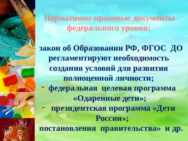  Нормативно-правовые документы федерального уровня:  - закон об Образовании РФ, ФГОС ДО регламентируют необходимость создания условий для развития полноценной личности; федеральная целевая программа  «Одаренные дети»;  президентская программа «Дети России»; постановления правительства» и др. 