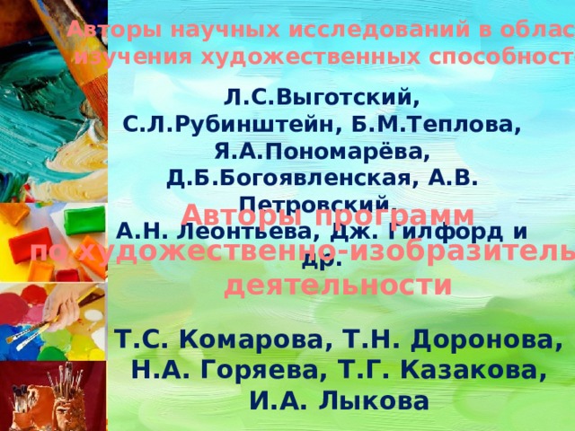 Авторы научных исследований в области изучения художественных способностей Л.С.Выготский, С.Л.Рубинштейн, Б.М.Теплова, Я.А.Пономарёва, Д.Б.Богоявленская, А.В. Петровский, А.Н. Леонтьева, Дж. Гилфорд и др. Авторы программ по художественно-изобразительной  деятельности Т.С. Комарова, Т.Н. Доронова, Н.А. Горяева, Т.Г. Казакова, И.А. Лыкова 