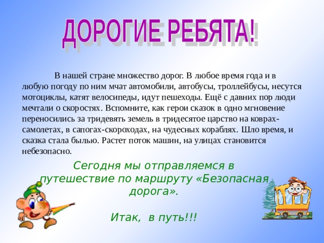  В нашей стране множество дорог. В любое время года и в любую погоду по ним мчат автомобили, автобусы, троллейбусы, несутся мотоциклы, катят велосипеды, идут пешеходы. Ещё с давних пор люди мечтали о скоростях. Вспомните, как герои сказок в одно мгновение переносились за тридевять земель в тридесятое царство на коврах-самолетах, в сапогах-скороходах, на чудесных кораблях. Шло время, и сказка стала былью. Растет поток машин, на улицах становится небезопасно. Сегодня мы отправляемся в путешествие по маршруту «Безопасная дорога».  Итак, в путь!!!  