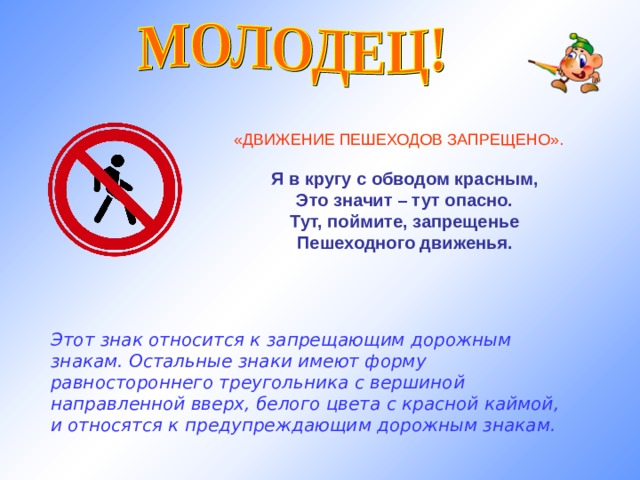  «ДВИЖЕНИЕ ПЕШЕХОДОВ ЗАПРЕЩЕНО». Я в кругу с обводом красным, Это значит – тут опасно. Тут, поймите, запрещенье Пешеходного движенья.  Этот знак относится к запрещающим дорожным знакам. Остальные знаки имеют форму равностороннего треугольника с вершиной направленной вверх, белого цвета с красной каймой, и относятся к предупреждающим дорожным знакам.   
