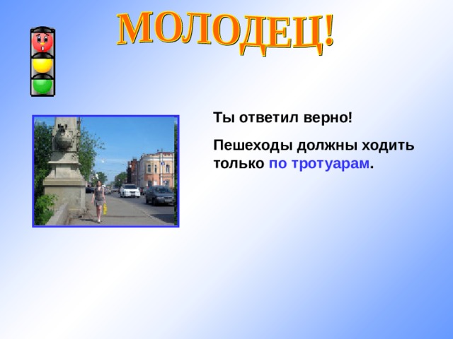 Ты ответил верно! Пешеходы должны ходить только по тротуарам . 