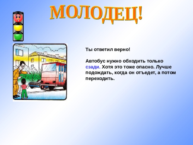 Ты ответил верно!  Автобус нужно обходить только сзади. Хотя это тоже опасно. Лучше подождать, когда он отъедет, а потом переходить. 