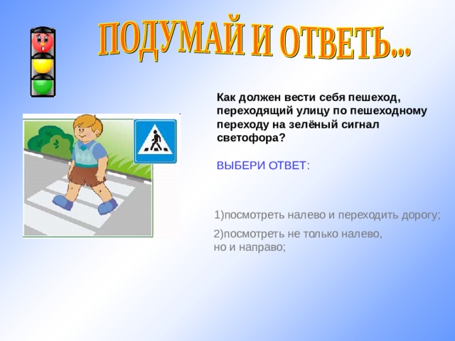 Как должен вести себя пешеход, переходящий улицу по пешеходному переходу на зелёный сигнал светофора?  ВЫБЕРИ ОТВЕТ: 1) посмотреть налево и переходить дорогу; http://www.iwomen.ru/uploads/images/9/e/7/6/1/40d1009bc0.jpg 2) посмотреть не только налево, но и направо; 11 