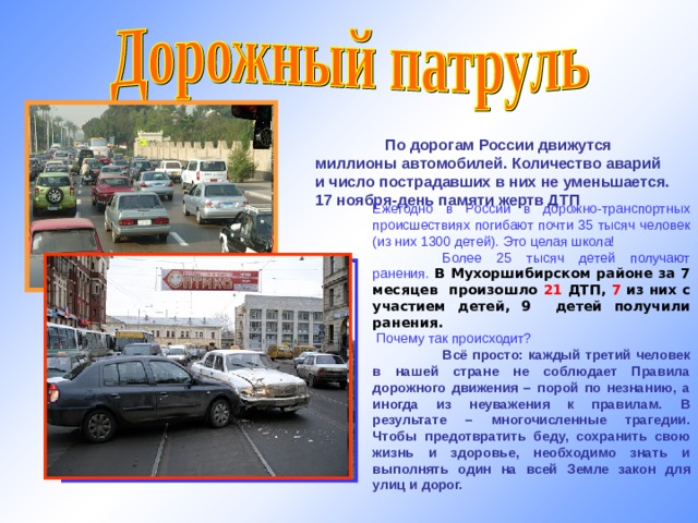  По дорогам России движутся миллионы автомобилей. Количество аварий и число пострадавших в них не уменьшается. 17 ноября-день памяти жертв ДТП Ежегодно в России в дорожно-транспортных происшествиях погибают почти 35 тысяч человек (из них 1300 детей). Это целая школа!  Более 25 тысяч детей получают ранения. В Мухоршибирском районе за 7 месяцев произошло 21 ДТП, 7 из них с участием детей, 9 детей получили ранения.  Почему так происходит?  Всё просто: каждый третий человек в нашей стране не соблюдает Правила дорожного движения – порой по незнанию, а иногда из неуважения к правилам. В результате – многочисленные трагедии. Чтобы предотвратить беду, сохранить свою жизнь и здоровье, необходимо знать и выполнять один на всей Земле закон для улиц и дорог. http://img-fotki.yandex.ru  