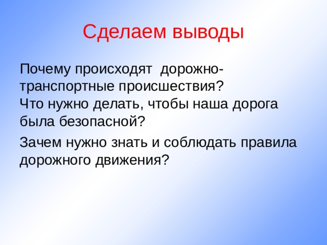 Сделаем выводы Почему происходят дорожно-транспортные происшествия? Что нужно делать, чтобы наша дорога была безопасной? Зачем нужно знать и соблюдать правила дорожного движения? 