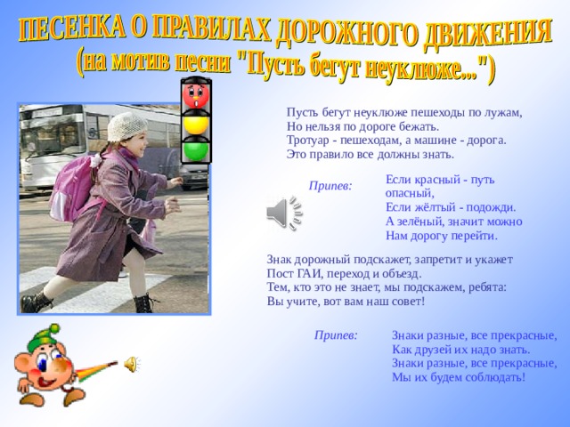   Пусть бегут неуклюже пешеходы по лужам,  Но нельзя по дороге бежать.  Тротуар - пешеходам, а машине - дорога.  Это правило все должны знать.   Припев:       Если красный - путь опасный,  Если жёлтый - подожди.  А зелёный, значит можно  Нам дорогу перейти.   Знак дорожный подскажет, запретит и укажет  Пост ГАИ, переход и объезд.  Тем, кто это не знает, мы подскажем, ребята:  Вы учите, вот вам наш совет! http://www.b-track.ru мелодия   Припев:       Знаки разные, все прекрасные,  Как друзей их надо знать.  Знаки разные, все прекрасные,  Мы их будем соблюдать!  