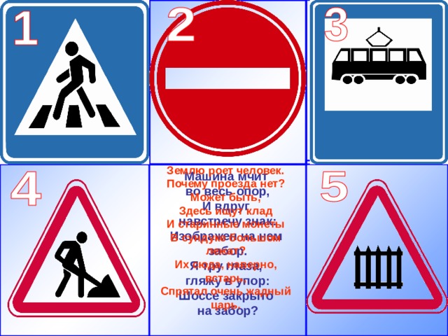 Землю роет человек. Почему проезда нет? Может быть, Здесь ищут клад И старинные монеты В сундуке большом лежат? Их сюда, наверно, встарь, Спрятал очень жадный царь.   Машина мчит во весь опор, И вдруг навстречу знак: Изображен на нем забор. Я тру глаза, гляжу в упор: Шоссе закрыто на забор?   
