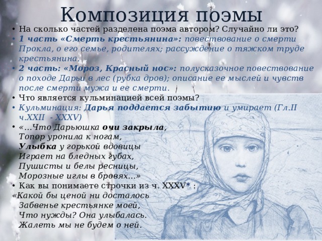 Композиция поэмы На сколько частей разделена поэма автором? Случайно ли это? 1 часть «Смерть крестьянина»: повествование о смерти Прокла, о его семье, родителях; рассуждение о тяжком труде крестьянина. 2 часть: «Мороз, Красный нос»: полусказочное повествование о походе Дарьи в лес (рубка дров); описание ее мыслей и чувств после смерти мужа и ее смерти. Что является кульминацией всей поэмы? Кульминация: Дарья поддается забытию и умирает (Гл.II ч.XXII - XXXV) «…Что Дарьюшка очи закрыла ,  Топор уронила к ногам,  Улыбка у горькой вдовицы  Играет на бледных губах,  Пушисты и белы ресницы,  Морозные иглы в бровях...» Как вы понимаете строчки из ч. XXXV * : «Какой бы ценой ни досталось  Забвенье крестьянке моей,  Что нужды? Она улыбалась.  Жалеть мы не будем о ней.   