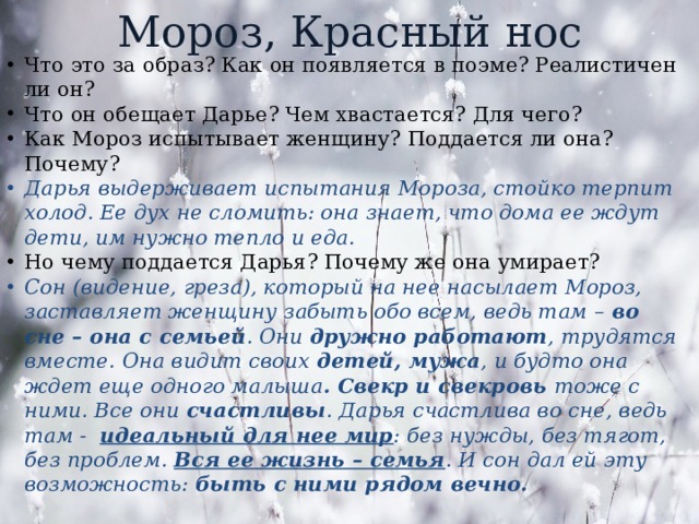 Мороз, Красный нос Что это за образ? Как он появляется в поэме? Реалистичен ли он? Что он обещает Дарье? Чем хвастается? Для чего? Как Мороз испытывает женщину? Поддается ли она? Почему? Дарья выдерживает испытания Мороза, стойко терпит холод. Ее дух не сломить: она знает, что дома ее ждут дети, им нужно тепло и еда. Но чему поддается Дарья? Почему же она умирает? Сон (видение, греза), который на нее насылает Мороз, заставляет женщину забыть обо всем, ведь там – во сне – она с семьей . Они дружно работают , трудятся вместе. Она видит своих детей, мужа , и будто она ждет еще одного малыша . Свекр и свекровь тоже с ними. Все они счастливы . Дарья счастлива во сне, ведь там - идеальный для нее мир : без нужды, без тягот, без проблем. Вся ее жизнь – семья . И сон дал ей эту возможность: быть с ними рядом вечно.   