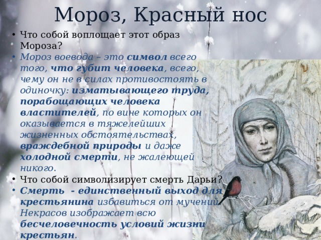 Мороз, Красный нос Что собой воплощает этот образ Мороза? Мороз воевода – это символ всего того, что губит человека , всего, чему он не в силах противостоять в одиночку: изматывающего труда, порабощающих человека властителей , по вине которых он оказывается в тяжелейших жизненных обстоятельствах, враждебной природы и даже холодной смерти , не жалеющей никого. Что собой символизирует смерть Дарьи? Смерть - единственный выход для крестьянина избавиться от мучений. Некрасов изображает всю бесчеловечность условий жизни крестьян . 