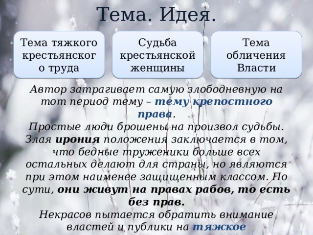 Тема. Идея. Тема тяжкого крестьянского труда Тема обличения Власти Судьба крестьянской женщины Автор затрагивает самую злободневную на тот период тему – тему крепостного права . Простые люди брошены на произвол судьбы. Злая ирония положения заключается в том, что бедные труженики больше всех остальных делают для страны, но являются при этом наименее защищенным классом. По сути, они живут на правах рабов, то есть без прав. Некрасов пытается обратить внимание властей и публики на тяжкое существование простого люда , для которых смерть – единственный выход. 