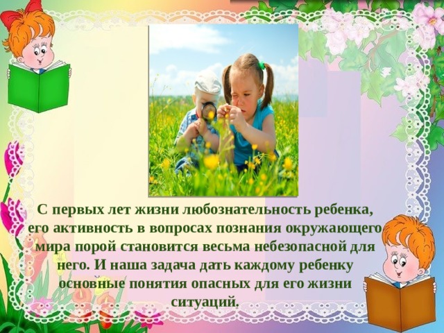         С первых лет жизни любознательность ребенка, его активность в вопросах познания окружающего мира порой становится весьма небезопасной для него. И наша задача дать каждому ребенку основные понятия опасных для его жизни ситуаций. 