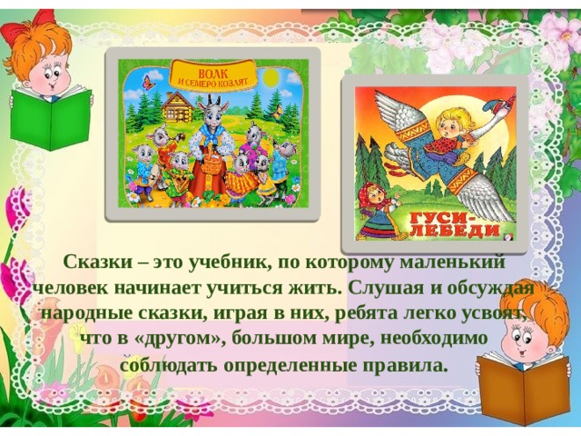      Сказки – это учебник, по которому маленький человек начинает учиться жить. Слушая и обсуждая народные сказки, играя в них, ребята легко усвоят, что в «другом», большом мире, необходимо соблюдать определенные правила . 