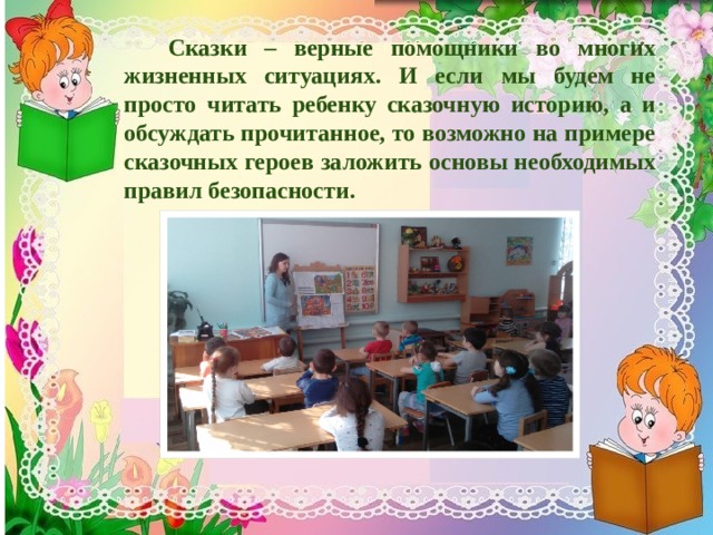   Сказки – верные помощники во многих жизненных ситуациях. И если мы будем не просто читать ребенку сказочную историю, а и обсуждать прочитанное, то возможно на примере сказочных героев заложить основы необходимых правил безопасности. 