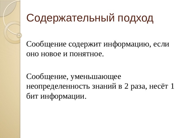Содержательный подход Сообщение содержит информацию, если оно новое и понятное. Сообщение, уменьшающее неопределенность знаний в 2 раза, несёт 1 бит информации. Количество информации, заключенное в сообщении, определяется объемом знаний, который несет это сообщение получающему его человеку.  