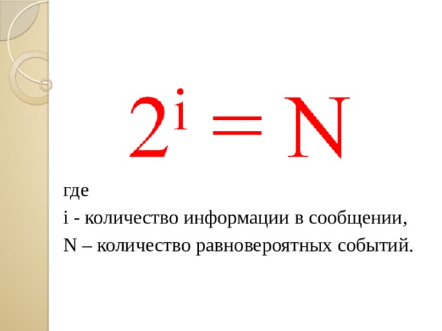 где i - количество информации в сообщении, N – количество равновероятных событий. Пусть в некотором сообщении содержатся сведения о том, что произошло одно из N равновероятных событий (ни одно из событий не имеет преимуществ перед другим). Тогда количество информации в сообщении - i бит и N связаны формулой:  