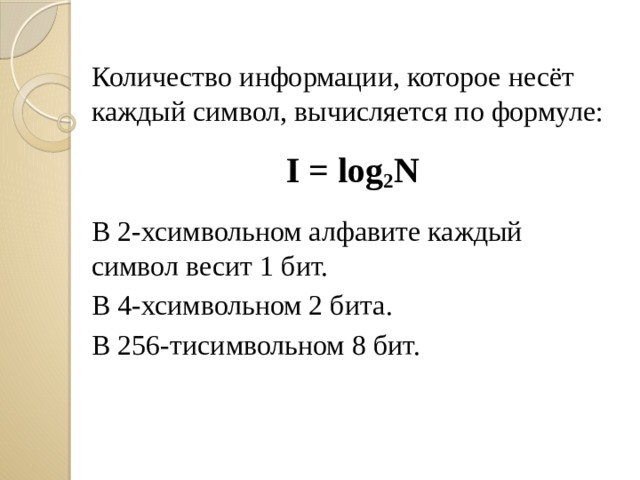 Количество информации, которое несёт каждый символ, вычисляется по формуле: I = log 2 N  В 2-хсимвольном алфавите каждый символ весит 1 бит. В 4-хсимвольном 2 бита. В 256-тисимвольном 8 бит. 