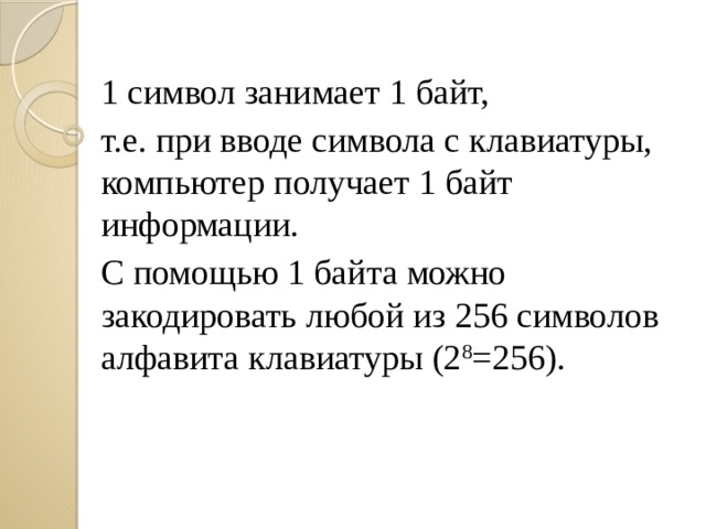 1 символ занимает 1 байт, т.е. при вводе символа с клавиатуры, компьютер получает 1 байт информации. С помощью 1 байта можно закодировать любой из 256 символов алфавита клавиатуры (2 8 =256). 