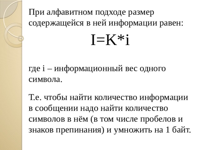 При алфавитном подходе размер содержащейся в ней информации равен: I=K*i где i – информационный вес одного символа. Т.е. чтобы найти количество информации в сообщении надо найти количество символов в нём (в том числе пробелов и знаков препинания) и умножить на 1 байт. 