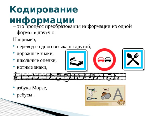 Кодирование информации – это процесс преобразования информации из одной формы в другую. Например, перевод с одного языка на другой, дорожные знаки, школьные оценки, нотные знаки, азбука Морзе, ребусы. 