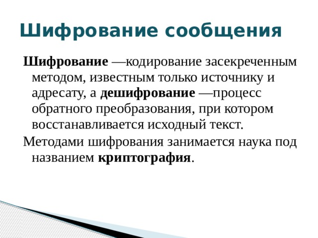 Шифрование сообщения Шифрование —кодирование засекреченным методом, известным только источнику и адресату, а дешифрование —процесс обратного преобразования, при котором восстанавливается исходный текст. Методами шифрования занимается наука под названием криптография . 