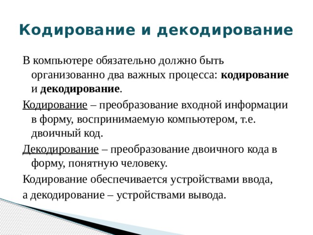Кодирование и декодирование В компьютере обязательно должно быть организованно два важных процесса: кодирование и декодирование . Кодирование – преобразование входной информации в форму, воспринимаемую компьютером, т.е. двоичный код. Декодирование – преобразование двоичного кода в форму, понятную человеку. Кодирование обеспечивается устройствами ввода, а декодирование – устройствами вывода.  