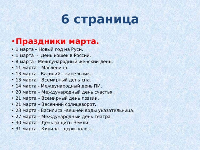 6 страница Праздники марта. 1 марта – Новый год на Руси. 1 марта - День кошек в России. 8 марта - Международный женский день. 11 марта – Масленица. 13 марта - Василий – капельник. 13 марта – Всемирный день сна. 14 марта - Международный день ПИ. 20 марта – Международный день счастья. 21 марта – Всемирный день поэзии. 21 марта – Весенний солнцеворот. 23 марта - Василиса –вешней воды указательница. 27 марта – Международный день театра. 30 марта – День защиты Земли. 31 марта – Кирилл – дери полоз. 