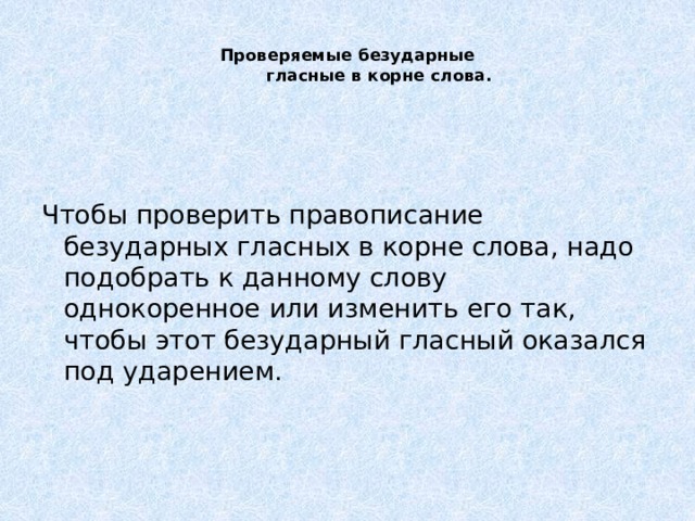   Проверяемые безударные  гласные в корне слова.     Чтобы проверить правописание безударных гласных в корне слова, надо подобрать к данному слову однокоренное или изменить его так, чтобы этот безударный гласный оказался под ударением.     