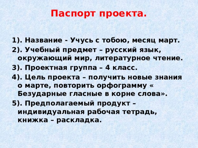 Паспорт проекта.   1). Название - Учусь с тобою, месяц март. 2). Учебный предмет – русский язык, окружающий мир, литературное чтение. 3). Проектная группа – 4 класс. 4). Цель проекта – получить новые знания о марте, повторить орфограмму « Безударные гласные в корне слова». 5). Предполагаемый продукт – индивидуальная рабочая тетрадь, книжка – раскладка. 