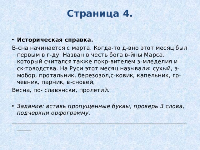 Страница 4.   Историческая справка. В-сна начинается с марта. Когда-то д-вно этот месяц был первым в г-ду. Назван в честь бога в-йны Марса, который считался также покр-вителем з-мледелия и ск-товодства. На Руси этот месяц называли: сухый, з-мобор, протальник, березозол,с-ковик, капельник, гр-чевник, парник, в-сновей, Весна, по- славянски, пролетий. Задание: вставь пропущенные буквы, проверь 3 слова, подчеркни орфограмму. __________________________________________________________________ 