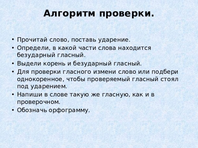 Алгоритм проверки.   Прочитай слово, поставь ударение. Определи, в какой части слова находится безударный гласный. Выдели корень и безударный гласный. Для проверки гласного измени слово или подбери однокоренное, чтобы проверяемый гласный стоял под ударением. Напиши в слове такую же гласную, как и в проверочном. Обозначь орфограмму.     