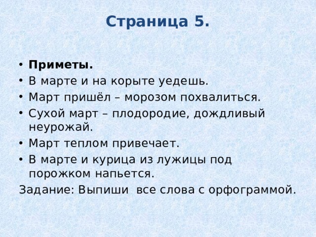 Страница 5.   Приметы. В марте и на корыте уедешь. Март пришёл – морозом похвалиться. Сухой март – плодородие, дождливый неурожай. Март теплом привечает. В марте и курица из лужицы под порожком напьется. Задание: Выпиши все слова с орфограммой. 