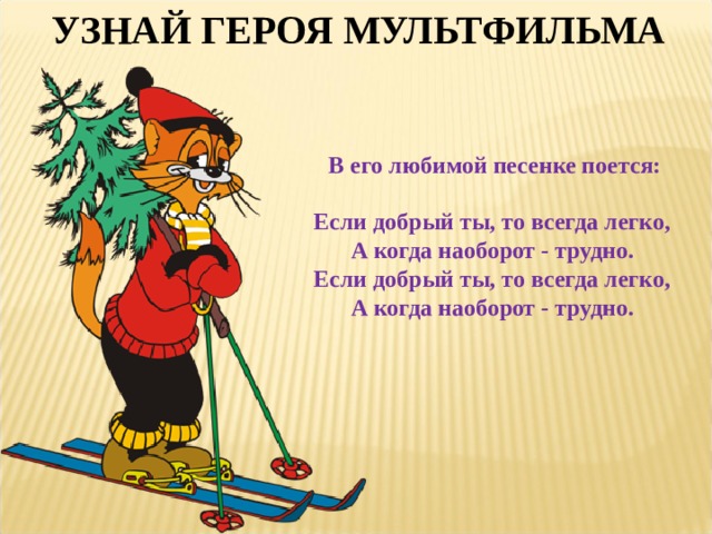 УЗНАЙ ГЕРОЯ МУЛЬТФИЛЬМА  В его любимой песенке поется:  Если добрый ты, то всегда легко,  А когда наоборот - трудно.  Если добрый ты, то всегда легко,  А когда наоборот - трудно.   