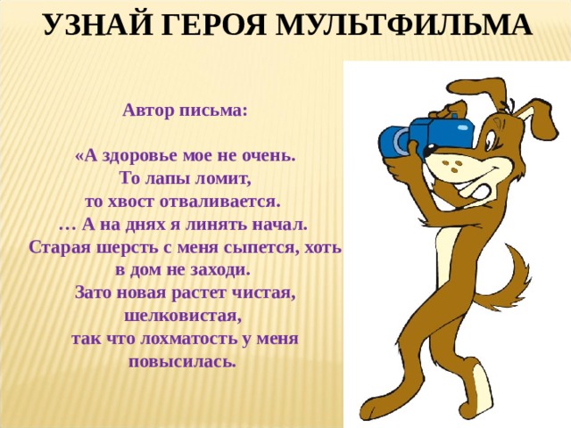 УЗНАЙ ГЕРОЯ МУЛЬТФИЛЬМА Автор письма:  «А здоровье мое не очень.  То лапы ломит, то хвост отваливается.  … А на днях я линять начал. Старая шерсть с меня сыпется, хоть в дом не заходи. Зато новая растет чистая, шелковистая, так что лохматость у меня повысилась. 