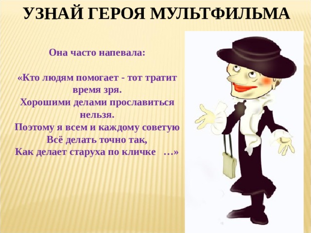 УЗНАЙ ГЕРОЯ МУЛЬТФИЛЬМА Она часто напевала:  «Кто людям помогает - тот тратит время зря.  Хорошими делами прославиться нельзя.  Поэтому я всем и каждому советую  Всё делать точно так,  Как делает старуха по кличке …» 