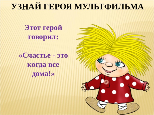 УЗНАЙ ГЕРОЯ МУЛЬТФИЛЬМА Этот герой говорил:  «Счастье - это когда все дома!» 