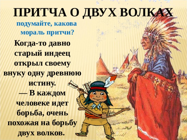 ПРИТЧА О ДВУХ ВОЛКАХ подумайте, какова мораль притчи? Когда-то давно старый индеец открыл своему внуку одну древнюю истину.  — В каждом человеке идет борьба, очень похожая на борьбу двух волков.   