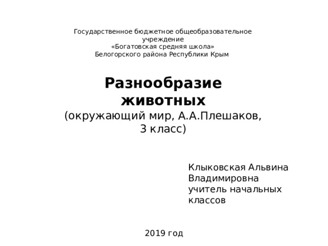 Государственное бюджетное общеобразовательное учреждение «Богатовская средняя школа» Белогорского района Республики Крым Разнообразие животных (окружающий мир, А.А.Плешаков, 3 класс) Клыковская Альвина Владимировна учитель начальных классов  2019 год 